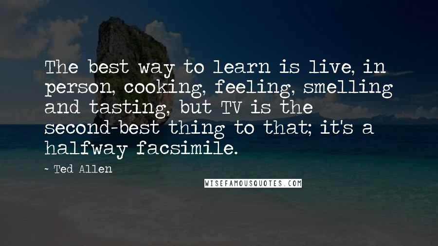 Ted Allen Quotes: The best way to learn is live, in person, cooking, feeling, smelling and tasting, but TV is the second-best thing to that; it's a halfway facsimile.