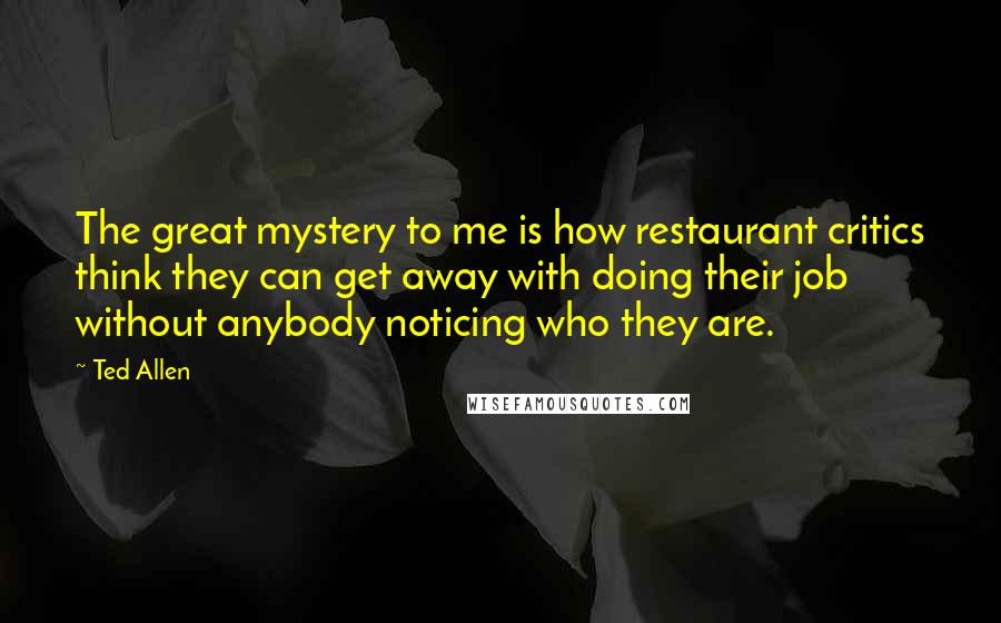 Ted Allen Quotes: The great mystery to me is how restaurant critics think they can get away with doing their job without anybody noticing who they are.