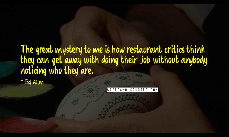 Ted Allen Quotes: The great mystery to me is how restaurant critics think they can get away with doing their job without anybody noticing who they are.