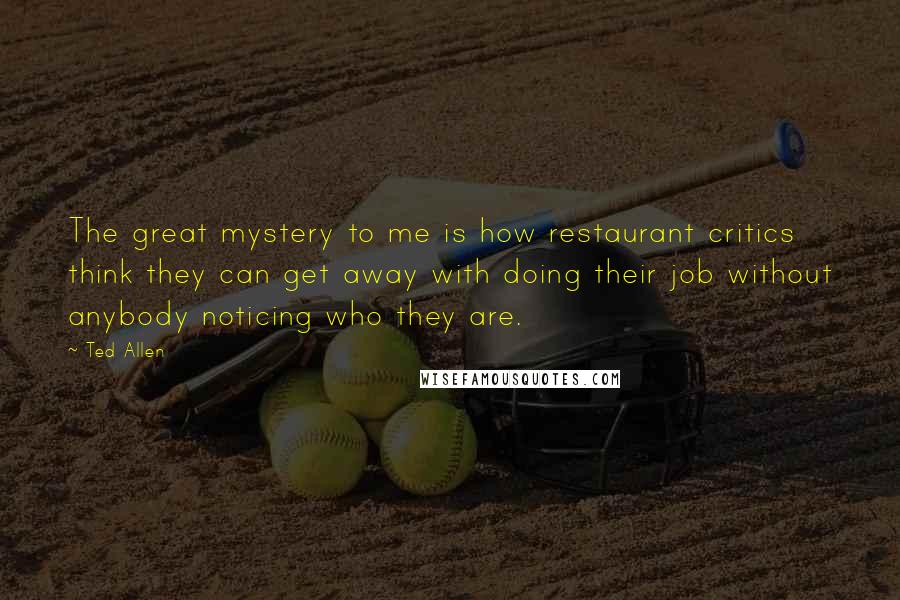 Ted Allen Quotes: The great mystery to me is how restaurant critics think they can get away with doing their job without anybody noticing who they are.