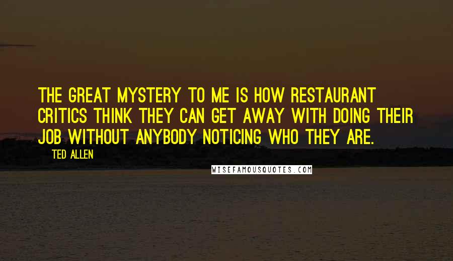 Ted Allen Quotes: The great mystery to me is how restaurant critics think they can get away with doing their job without anybody noticing who they are.