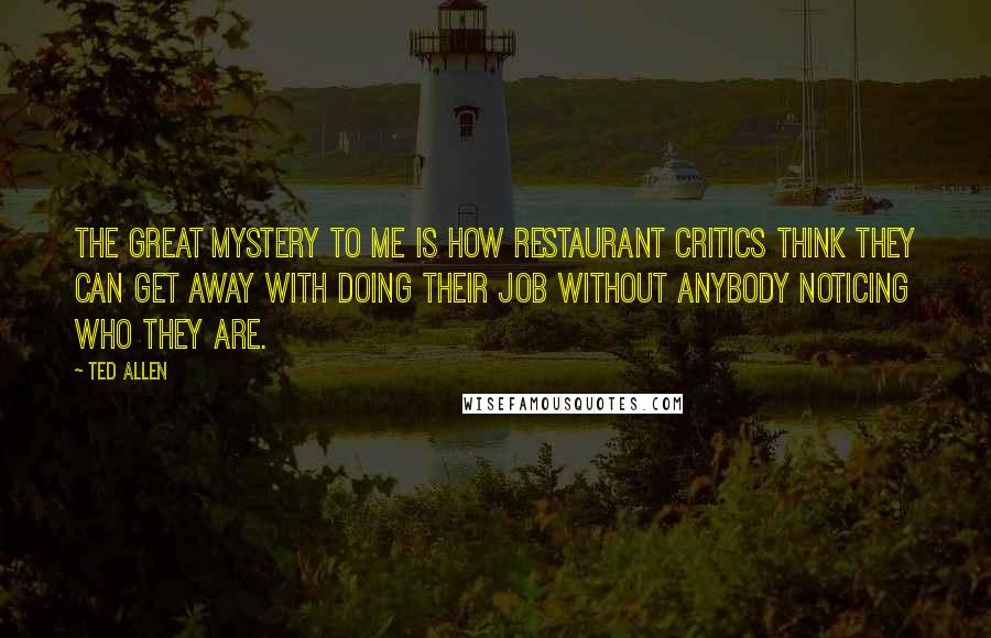 Ted Allen Quotes: The great mystery to me is how restaurant critics think they can get away with doing their job without anybody noticing who they are.