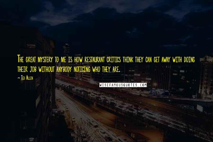 Ted Allen Quotes: The great mystery to me is how restaurant critics think they can get away with doing their job without anybody noticing who they are.