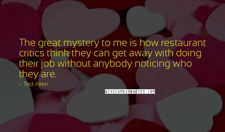 Ted Allen Quotes: The great mystery to me is how restaurant critics think they can get away with doing their job without anybody noticing who they are.