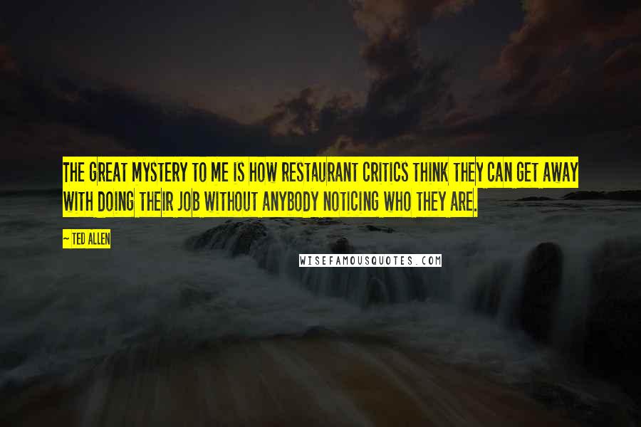 Ted Allen Quotes: The great mystery to me is how restaurant critics think they can get away with doing their job without anybody noticing who they are.