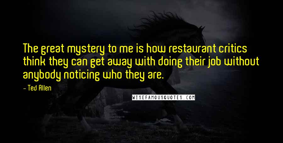 Ted Allen Quotes: The great mystery to me is how restaurant critics think they can get away with doing their job without anybody noticing who they are.