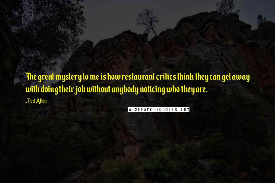 Ted Allen Quotes: The great mystery to me is how restaurant critics think they can get away with doing their job without anybody noticing who they are.