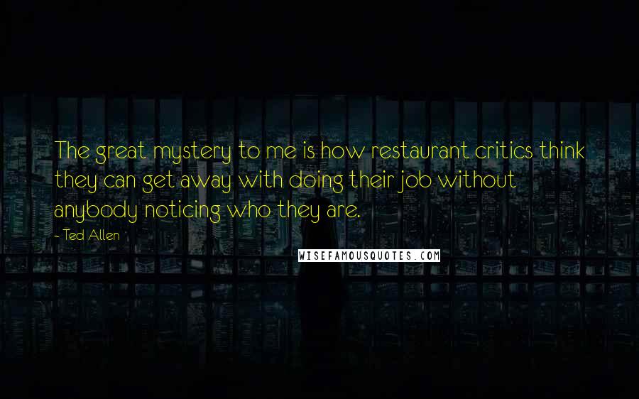 Ted Allen Quotes: The great mystery to me is how restaurant critics think they can get away with doing their job without anybody noticing who they are.