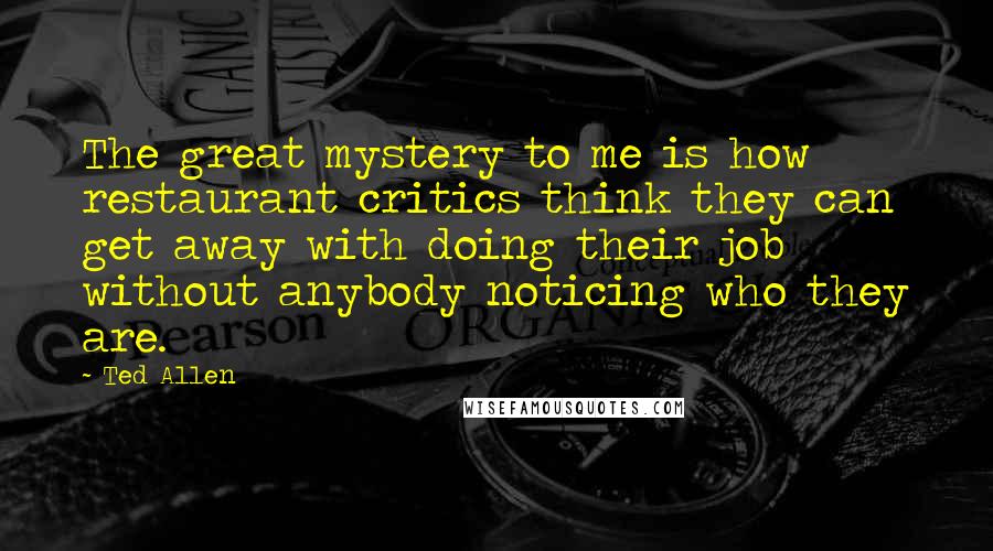 Ted Allen Quotes: The great mystery to me is how restaurant critics think they can get away with doing their job without anybody noticing who they are.