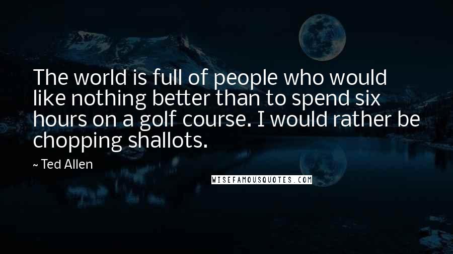 Ted Allen Quotes: The world is full of people who would like nothing better than to spend six hours on a golf course. I would rather be chopping shallots.