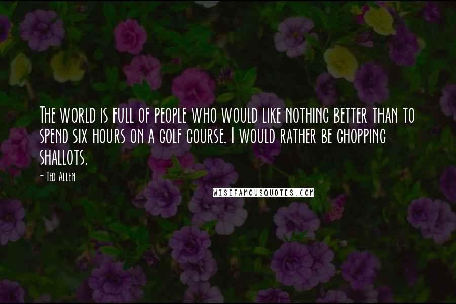 Ted Allen Quotes: The world is full of people who would like nothing better than to spend six hours on a golf course. I would rather be chopping shallots.