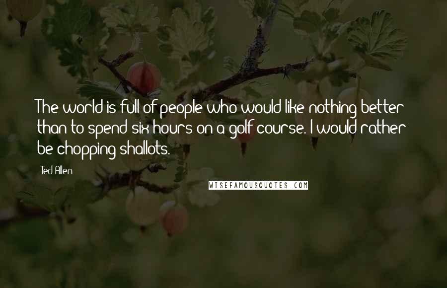 Ted Allen Quotes: The world is full of people who would like nothing better than to spend six hours on a golf course. I would rather be chopping shallots.