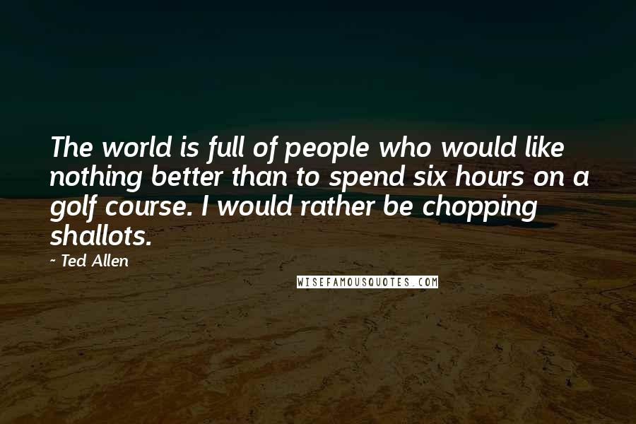 Ted Allen Quotes: The world is full of people who would like nothing better than to spend six hours on a golf course. I would rather be chopping shallots.