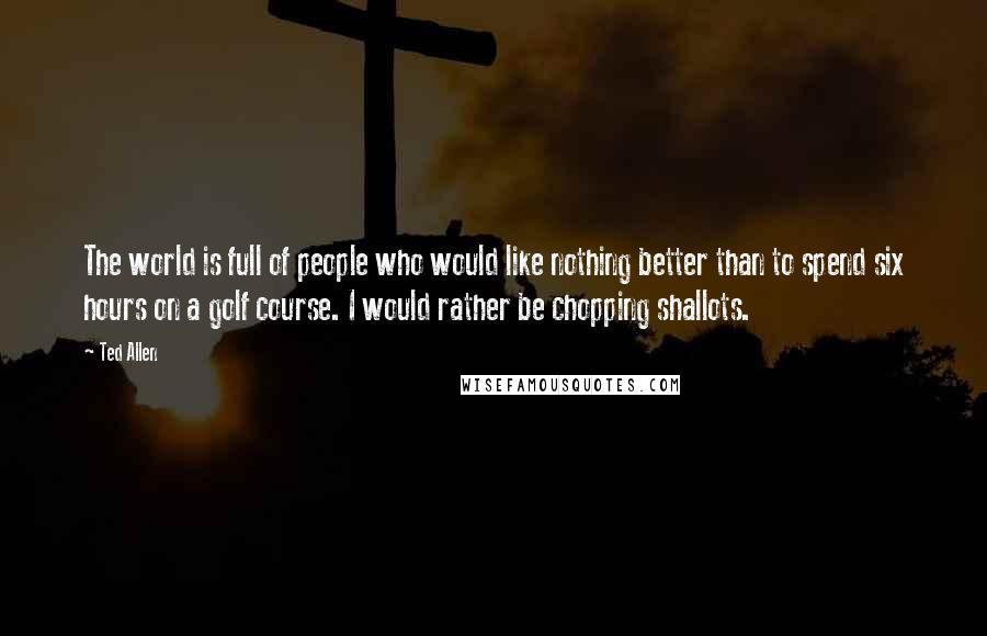 Ted Allen Quotes: The world is full of people who would like nothing better than to spend six hours on a golf course. I would rather be chopping shallots.