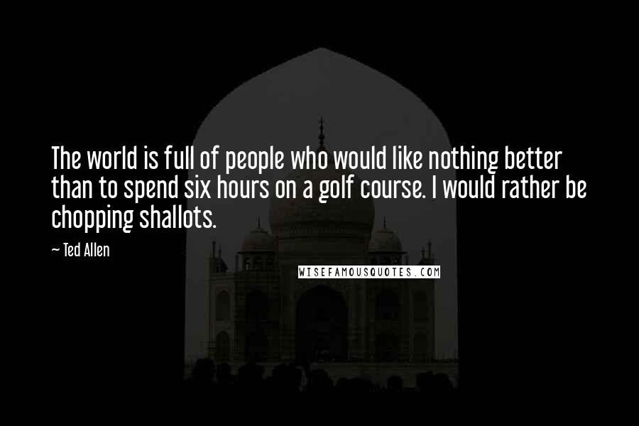 Ted Allen Quotes: The world is full of people who would like nothing better than to spend six hours on a golf course. I would rather be chopping shallots.