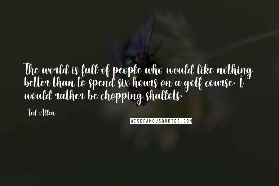 Ted Allen Quotes: The world is full of people who would like nothing better than to spend six hours on a golf course. I would rather be chopping shallots.