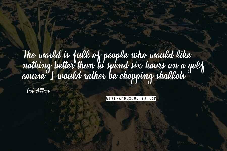 Ted Allen Quotes: The world is full of people who would like nothing better than to spend six hours on a golf course. I would rather be chopping shallots.