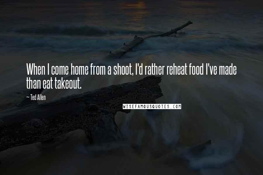 Ted Allen Quotes: When I come home from a shoot, I'd rather reheat food I've made than eat takeout.