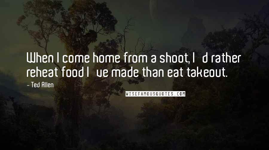Ted Allen Quotes: When I come home from a shoot, I'd rather reheat food I've made than eat takeout.