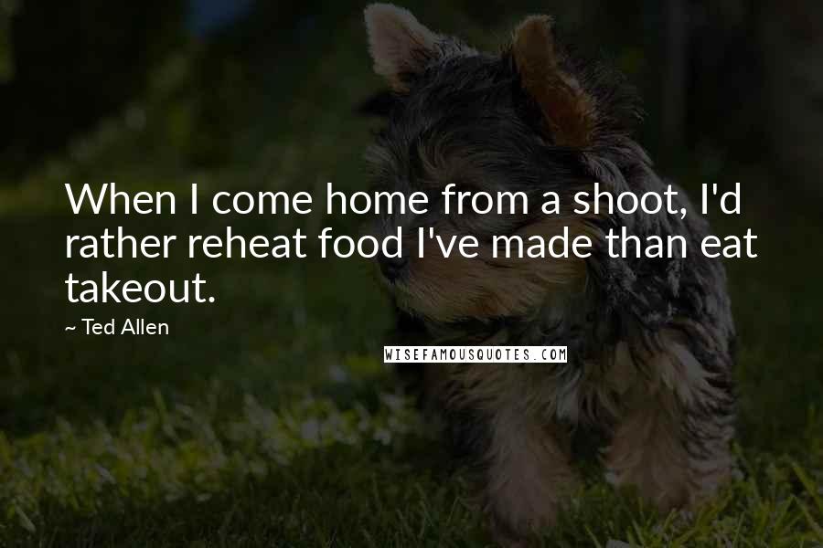 Ted Allen Quotes: When I come home from a shoot, I'd rather reheat food I've made than eat takeout.