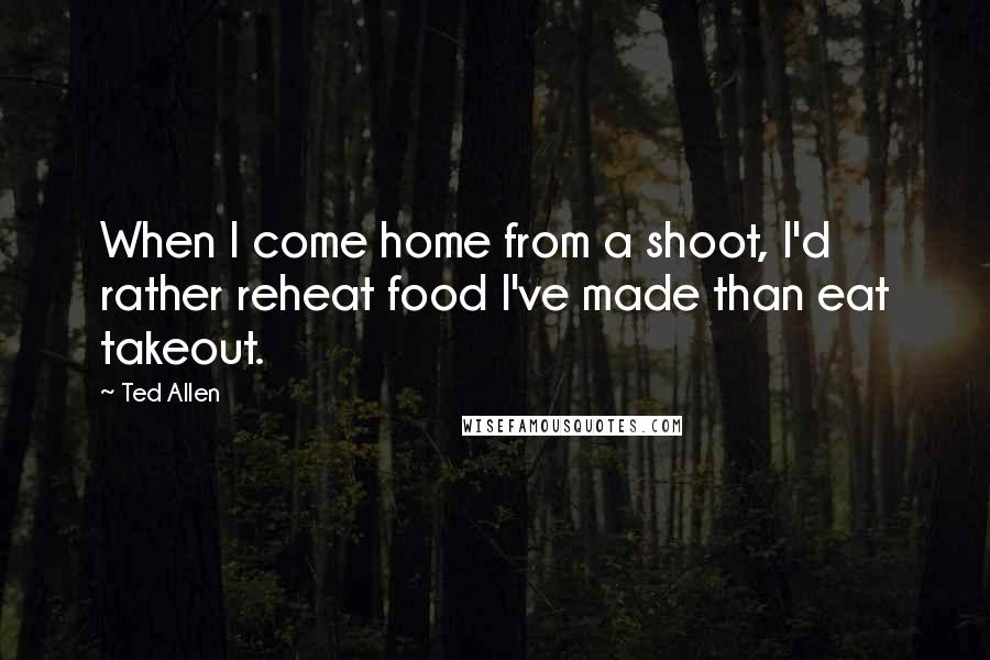 Ted Allen Quotes: When I come home from a shoot, I'd rather reheat food I've made than eat takeout.