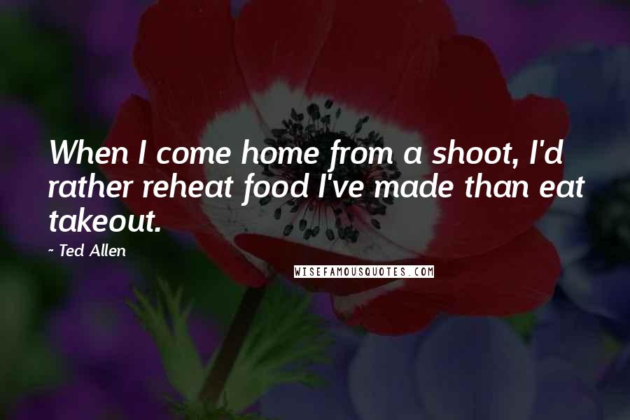 Ted Allen Quotes: When I come home from a shoot, I'd rather reheat food I've made than eat takeout.