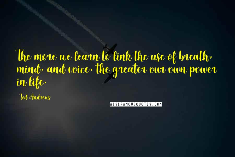 Ted Andrews Quotes: The more we learn to link the use of breath, mind, and voice, the greater our own power in life.