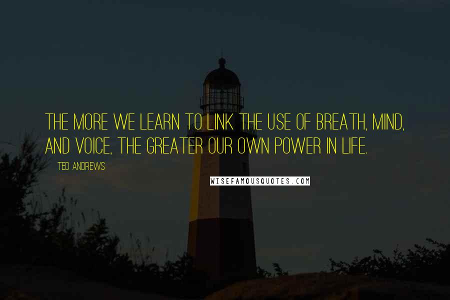 Ted Andrews Quotes: The more we learn to link the use of breath, mind, and voice, the greater our own power in life.