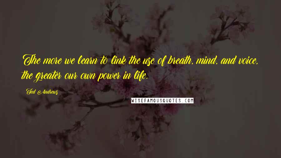 Ted Andrews Quotes: The more we learn to link the use of breath, mind, and voice, the greater our own power in life.