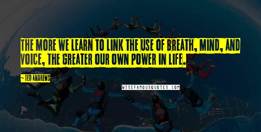 Ted Andrews Quotes: The more we learn to link the use of breath, mind, and voice, the greater our own power in life.