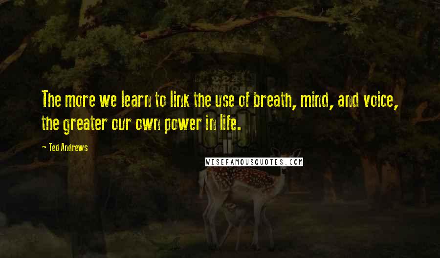 Ted Andrews Quotes: The more we learn to link the use of breath, mind, and voice, the greater our own power in life.