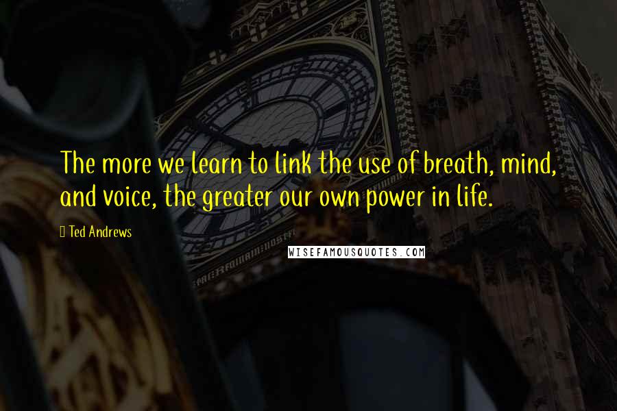 Ted Andrews Quotes: The more we learn to link the use of breath, mind, and voice, the greater our own power in life.