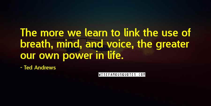 Ted Andrews Quotes: The more we learn to link the use of breath, mind, and voice, the greater our own power in life.