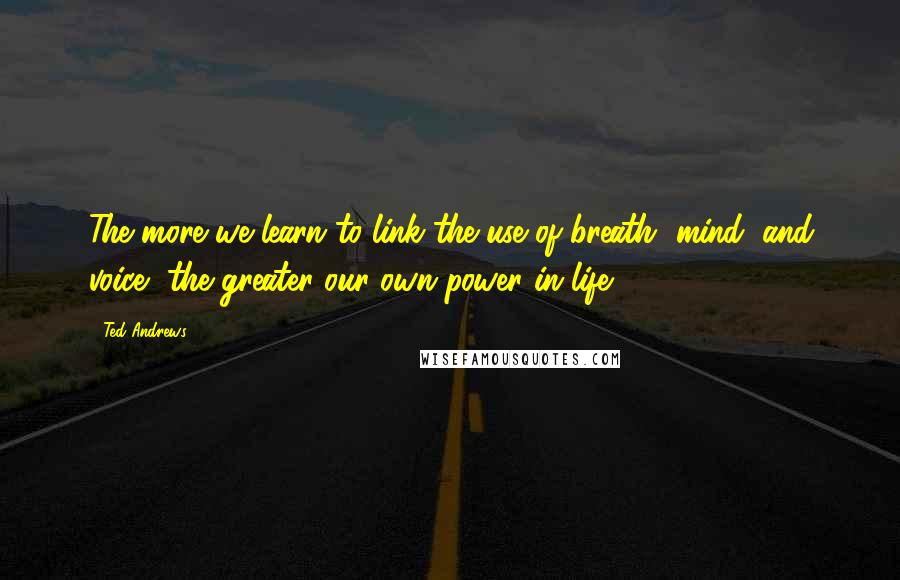 Ted Andrews Quotes: The more we learn to link the use of breath, mind, and voice, the greater our own power in life.