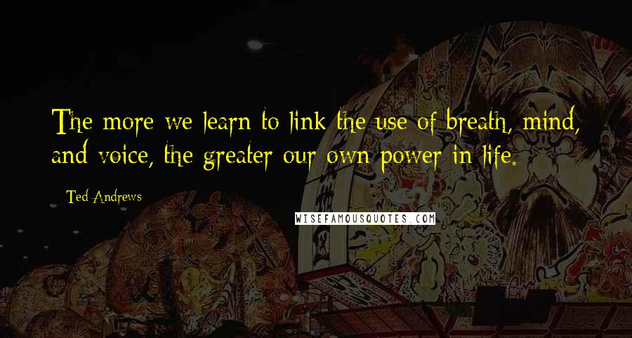 Ted Andrews Quotes: The more we learn to link the use of breath, mind, and voice, the greater our own power in life.