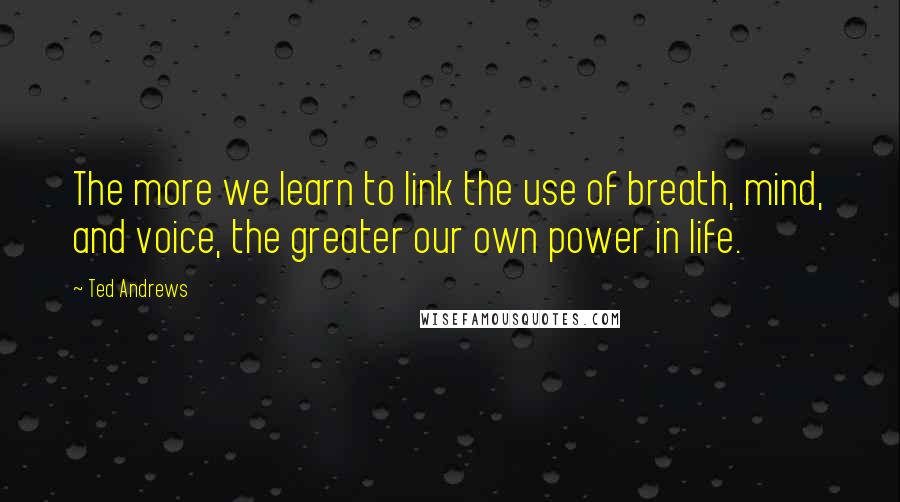 Ted Andrews Quotes: The more we learn to link the use of breath, mind, and voice, the greater our own power in life.