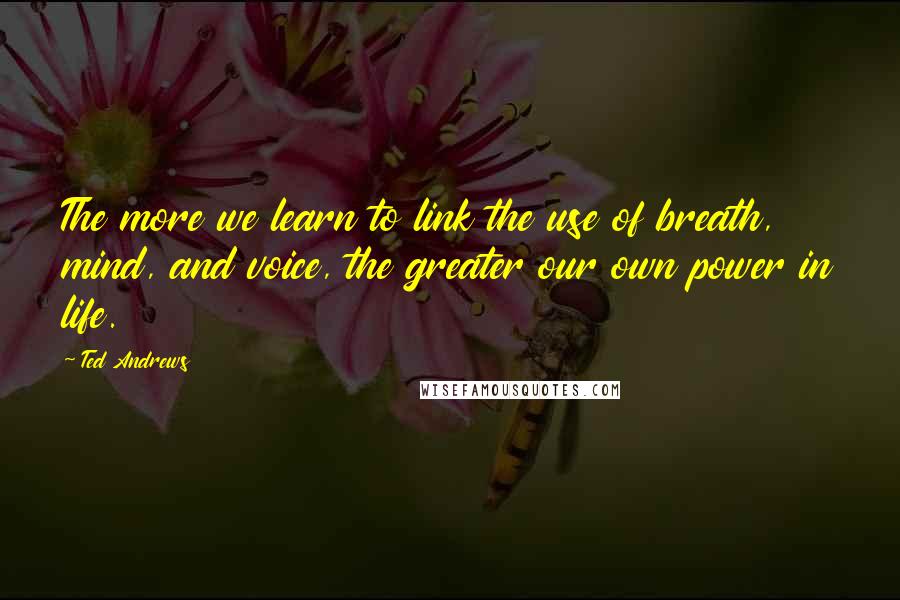 Ted Andrews Quotes: The more we learn to link the use of breath, mind, and voice, the greater our own power in life.