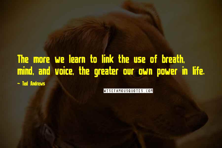 Ted Andrews Quotes: The more we learn to link the use of breath, mind, and voice, the greater our own power in life.