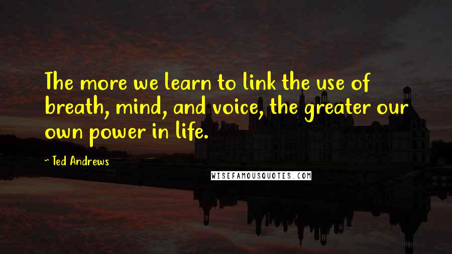 Ted Andrews Quotes: The more we learn to link the use of breath, mind, and voice, the greater our own power in life.