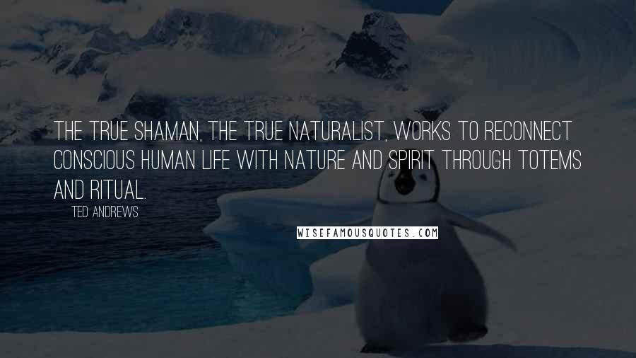 Ted Andrews Quotes: The true shaman, the true naturalist, works to reconnect conscious human life with Nature and Spirit through totems and ritual.