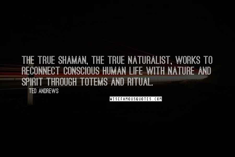 Ted Andrews Quotes: The true shaman, the true naturalist, works to reconnect conscious human life with Nature and Spirit through totems and ritual.