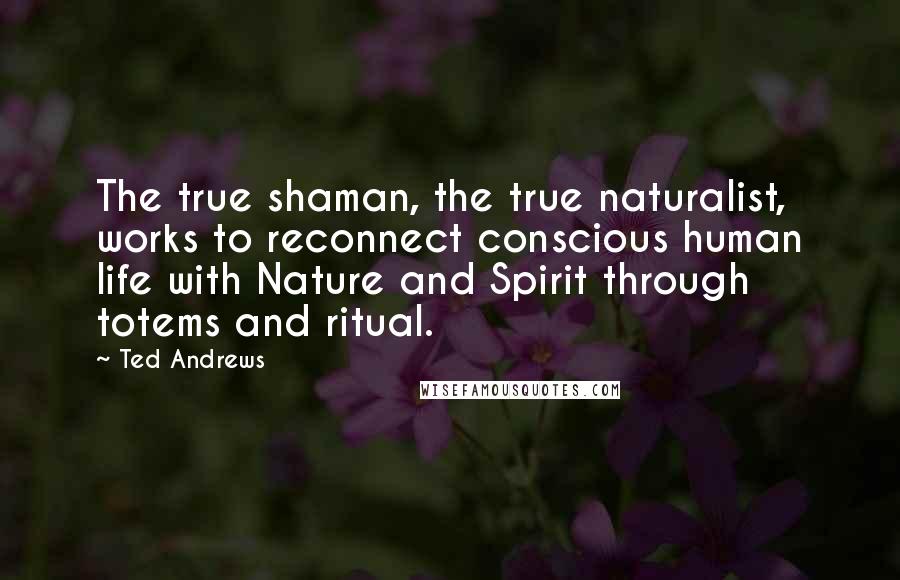 Ted Andrews Quotes: The true shaman, the true naturalist, works to reconnect conscious human life with Nature and Spirit through totems and ritual.