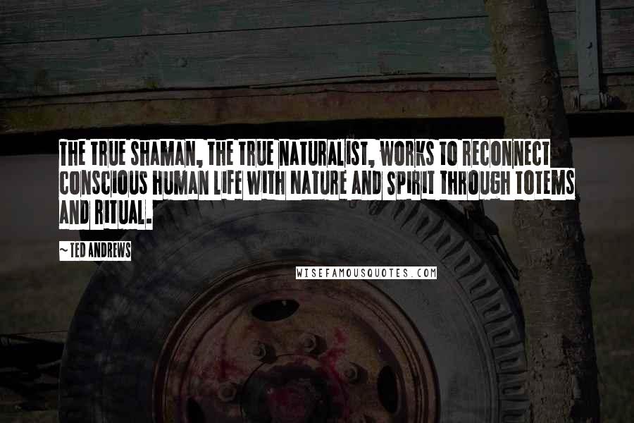 Ted Andrews Quotes: The true shaman, the true naturalist, works to reconnect conscious human life with Nature and Spirit through totems and ritual.