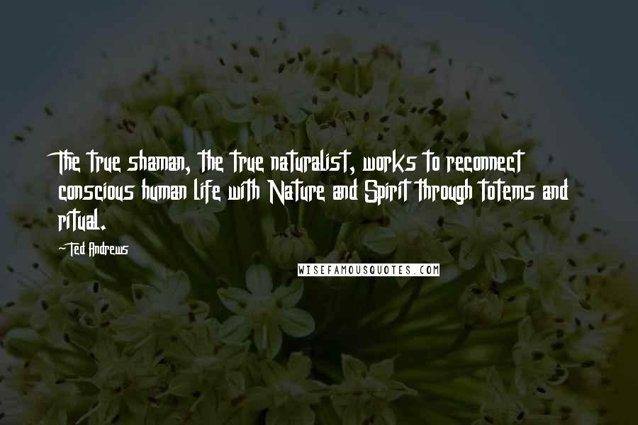 Ted Andrews Quotes: The true shaman, the true naturalist, works to reconnect conscious human life with Nature and Spirit through totems and ritual.