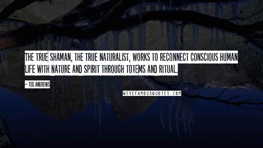 Ted Andrews Quotes: The true shaman, the true naturalist, works to reconnect conscious human life with Nature and Spirit through totems and ritual.