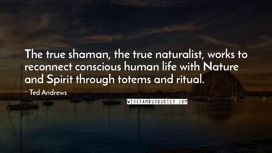 Ted Andrews Quotes: The true shaman, the true naturalist, works to reconnect conscious human life with Nature and Spirit through totems and ritual.