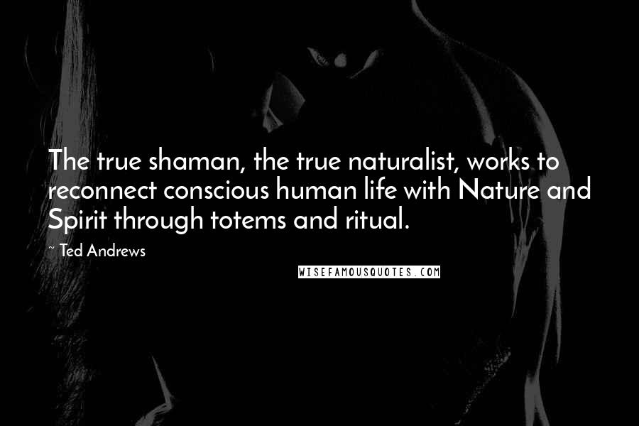 Ted Andrews Quotes: The true shaman, the true naturalist, works to reconnect conscious human life with Nature and Spirit through totems and ritual.