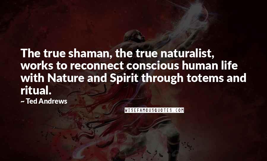 Ted Andrews Quotes: The true shaman, the true naturalist, works to reconnect conscious human life with Nature and Spirit through totems and ritual.