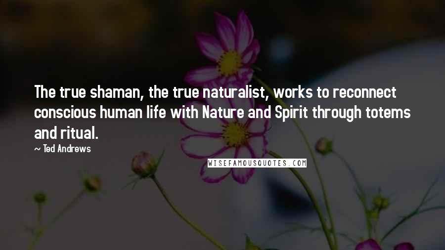 Ted Andrews Quotes: The true shaman, the true naturalist, works to reconnect conscious human life with Nature and Spirit through totems and ritual.