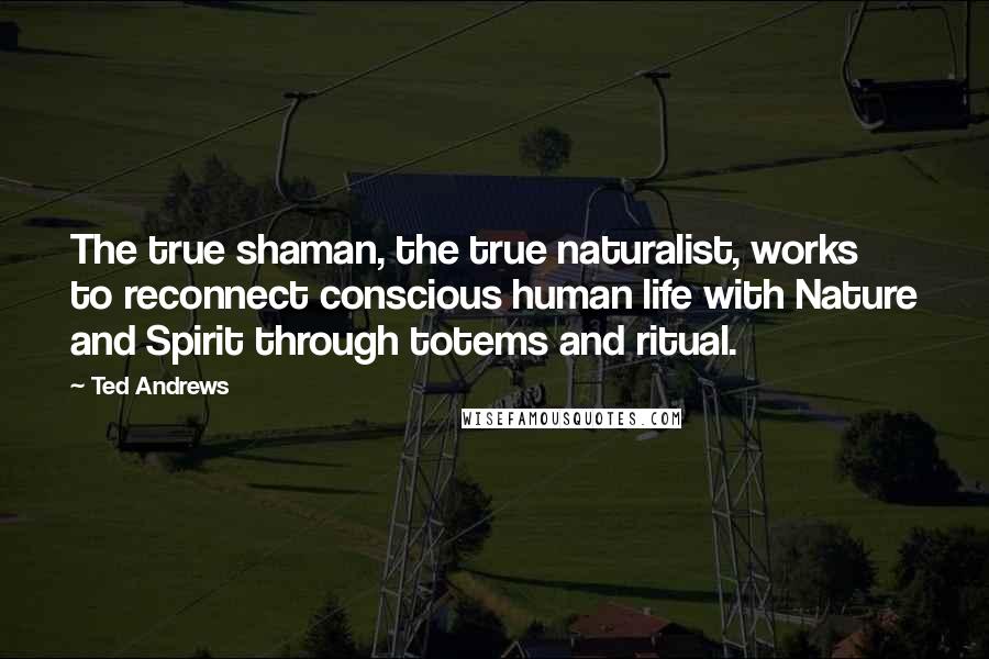 Ted Andrews Quotes: The true shaman, the true naturalist, works to reconnect conscious human life with Nature and Spirit through totems and ritual.